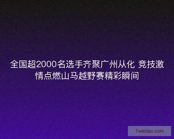 全国超2000名选手齐聚广州从化 竞技激情点燃山马越野赛精彩瞬间