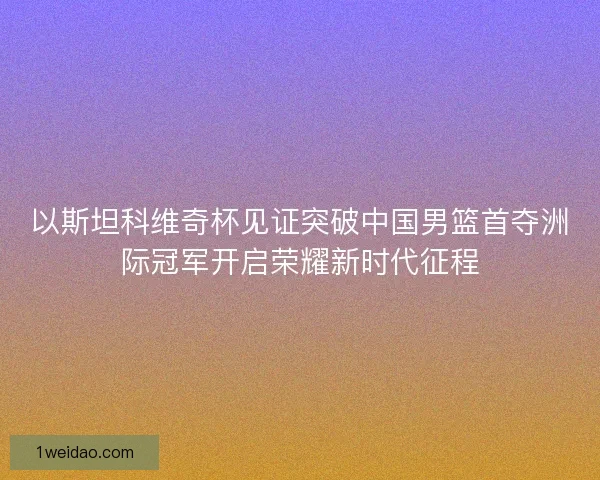 以斯坦科维奇杯见证突破中国男篮首夺洲际冠军开启荣耀新时代征程