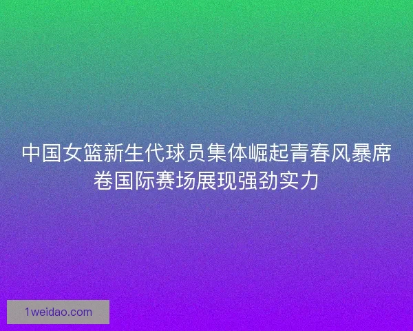 中国女篮新生代球员集体崛起青春风暴席卷国际赛场展现强劲实力