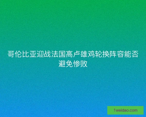 哥伦比亚迎战法国高卢雄鸡轮换阵容能否避免惨败